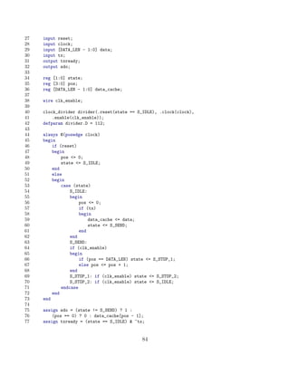 27   input reset;
28   input clock;
29   input [DATA_LEN - 1:0] data;
30   input tx;
31   output txready;
32   output sdo;
33
34   reg [1:0] state;
35   reg [3:0] pos;
36   reg [DATA_LEN - 1:0] data_cache;
37
38   wire clk_enable;
39
40   clock_divider divider(.reset(state == S_IDLE), .clock(clock),
41       .enable(clk_enable));
42   defparam divider.D = 112;
43
44   always @(posedge clock)
45   begin
46       if (reset)
47       begin
48           pos = 0;
49           state = S_IDLE;
50       end
51       else
52       begin
53           case (state)
54               S_IDLE:
55               begin
56                   pos = 0;
57                   if (tx)
58                   begin
59                       data_cache = data;
60                       state = S_SEND;
61                   end
62               end
63               S_SEND:
64               if (clk_enable)
65               begin
66                   if (pos == DATA_LEN) state = S_STOP_1;
67                   else pos = pos + 1;
68               end
69               S_STOP_1: if (clk_enable) state = S_STOP_2;
70               S_STOP_2: if (clk_enable) state = S_IDLE;
71           endcase
72       end
73   end
74
75   assign sdo = (state != S_SEND) ? 1 :
76       (pos == 0) ? 0 : data_cache[pos - 1];
77   assign txready = (state == S_IDLE)  ~tx;


                                             84
 