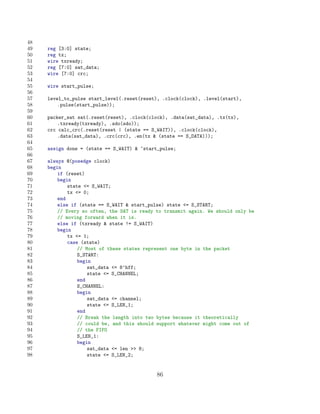 48
49   reg [3:0] state;
50   reg tx;
51   wire txready;
52   reg [7:0] sat_data;
53   wire [7:0] crc;
54
55   wire start_pulse;
56
57   level_to_pulse start_level(.reset(reset), .clock(clock), .level(start),
58       .pulse(start_pulse));
59
60   packer_sat sat(.reset(reset), .clock(clock), .data(sat_data), .tx(tx),
61       .txready(txready), .sdo(sdo));
62   crc calc_crc(.reset(reset | (state == S_WAIT)), .clock(clock),
63       .data(sat_data), .crc(crc), .en(tx  (state == S_DATA)));
64
65   assign done = (state == S_WAIT)  ~start_pulse;
66
67   always @(posedge clock)
68   begin
69       if (reset)
70       begin
71           state = S_WAIT;
72           tx = 0;
73       end
74       else if (state == S_WAIT  start_pulse) state = S_START;
75       // Every so often, the SAT is ready to transmit again. We should only be
76       // moving forward when it is.
77       else if (txready  state != S_WAIT)
78       begin
79           tx = 1;
80           case (state)
81               // Most of these states represent one byte in the packet
82               S_START:
83               begin
84                   sat_data = 8’hff;
85                   state = S_CHANNEL;
86               end
87               S_CHANNEL:
88               begin
89                   sat_data = channel;
90                   state = S_LEN_1;
91               end
92               // Break the length into two bytes because it theoretically
93               // could be, and this should support whatever might come out of
94               // the FIFO
95               S_LEN_1:
96               begin
97                   sat_data = len  8;
98                   state = S_LEN_2;


                                             86
 