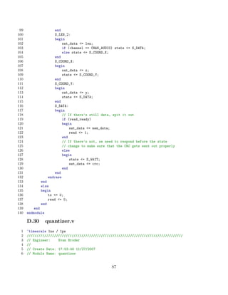 99                    end
100                    S_LEN_2:
101                    begin
102                        sat_data = len;
103                        if (channel == CHAN_AUDIO) state = S_DATA;
104                        else state = S_COORD_X;
105                    end
106                    S_COORD_X:
107                    begin
108                        sat_data = x;
109                        state = S_COORD_Y;
110                    end
111                    S_COORD_Y:
112                    begin
113                        sat_data = y;
114                        state = S_DATA;
115                    end
116                    S_DATA:
117                    begin
118                        // If there’s still data, spit it out
119                        if (read_ready)
120                        begin
121                            sat_data = mem_data;
122                            read = 1;
123                        end
124                        // If there’s not, we need to respond before the state
125                        // change to make sure that the CRC gets sent out properly
126                        else
127                        begin
128                            state = S_WAIT;
129                            sat_data = crc;
130                        end
131                    end
132                endcase
133          end
134          else
135          begin
136              tx = 0;
137              read = 0;
138          end
139       end
140   endmodule

      D.30        quantizer.v
 1    ‘timescale 1ns / 1ps
 2    ////////////////////////////////////////////////////////////////////////////////
 3    // Engineer:    Evan Broder
 4    //
 5    // Create Date: 17:53:46 11/27/2007
 6    // Module Name: quantizer


                                                    87
 