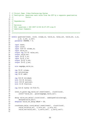 7   // Project Name: Video-Conferencing System
 8   // Description: Quantizes each value from the DCT by a separate quantization
 9   //               factor.
10   //
11   // Dependencies:
12   //
13   // Revision:
14   // $Id: quantizer.v 202 2007-12-09 04:07:27Z evan $
15   // Additional Comments:
16   //
17   ////////////////////////////////////////////////////////////////////////////////
18
19   module quantizer(reset, clock, column_in, valid_in, value_out, valid_out, x_in,
20           y_in, x_out, y_out);
21       parameter CHANNEL = 0;
22
23      input reset;
24      input clock;
25      input [127:0] column_in;
26      input valid_in;
27      output reg [11:0] value_out;
28      output valid_out;
29      input [5:0] x_in;
30      input [4:0] y_in;
31      output [5:0] x_out;
32      output [4:0] y_out;
33
34      wire negedge_valid_in;
35
36      reg [2:0] column;
37      reg calculating;
38      reg [5:0] addr;
39
40      reg [15:0] dividend;
41      wire [11:0] divisor;
42      wire [15:0] quotient;
43      wire [1:0] fraction;
44
45      reg [15:0] buffer [0:7][0:7];
46
47      level_to_pulse neg_valid_in(.reset(reset), .clock(clock),
48          .level(~valid_in), .pulse(negedge_valid_in));
49
50      delay valid_out_delay(.clock(clock), .undelayed(calculating),
51          .delayed(valid_out));
52      defparam valid_out_delay.DELAY = 24;
53
54      coordinate_delay coord_delay(.reset(reset), .clock(clock),
55          .valid_in(valid_in), .x_in(x_in), .y_in(y_in),
56          .valid_out(valid_out), .x_out(x_out), .y_out(y_out));
57


                                                88
 