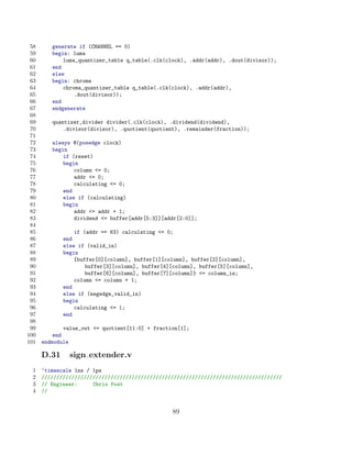 58      generate if (CHANNEL == 0)
 59      begin: luma
 60          luma_quantizer_table q_table(.clk(clock), .addr(addr), .dout(divisor));
 61      end
 62      else
 63      begin: chroma
 64          chroma_quantizer_table q_table(.clk(clock), .addr(addr),
 65              .dout(divisor));
 66      end
 67      endgenerate
 68
 69      quantizer_divider divider(.clk(clock), .dividend(dividend),
 70          .divisor(divisor), .quotient(quotient), .remainder(fraction));
 71
 72      always @(posedge clock)
 73      begin
 74          if (reset)
 75          begin
 76              column = 0;
 77              addr = 0;
 78              calculating = 0;
 79          end
 80          else if (calculating)
 81          begin
 82              addr = addr + 1;
 83              dividend = buffer[addr[5:3]][addr[2:0]];
 84
 85              if (addr == 63) calculating = 0;
 86          end
 87          else if (valid_in)
 88          begin
 89              {buffer[0][column], buffer[1][column], buffer[2][column],
 90                  buffer[3][column], buffer[4][column], buffer[5][column],
 91                  buffer[6][column], buffer[7][column]} = column_in;
 92              column = column + 1;
 93          end
 94          else if (negedge_valid_in)
 95          begin
 96              calculating = 1;
 97          end
 98
 99           value_out = quotient[11:0] + fraction[1];
100       end
101   endmodule

      D.31     sign extender.v
 1    ‘timescale 1ns / 1ps
 2    ////////////////////////////////////////////////////////////////////////////////
 3    // Engineer:     Chris Post
 4    //


                                                  89
 