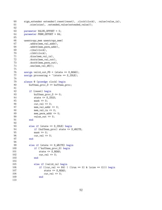 60   sign_extender extender(.reset(reset), .clock(clock), .value(value_in),
 61       .size(size), .extended_value(extended_value));
 62
 63   parameter VALUE_OFFSET = 0;
 64   parameter PERM_OFFSET = 64;
 65
 66   unentropy_mem unentropy_mem(
 67       .addra(mem_val_addr),
 68       .addrb(mem_perm_addr),
 69       .clka(clock),
 70       .clkb(clock),
 71       .dina(mem_val_in),
 72       .douta(mem_val_out),
 73       .doutb(mem_perm_out),
 74       .wea(mem_val_WE));
 75
 76   assign valid_out_PD = (state == S_READ);
 77   assign processing = ~(state == S_IDLE);
 78
 79   always @ (posedge clock) begin
 80       huffman_proc_D = huffman_proc;
 81
 82      if (reset) begin
 83          huffman_proc_D = 0;
 84          state = S_IDLE;
 85          mask = 0;
 86          cur_val = 0;
 87          mem_val_addr = 0;
 88          mem_val_in = 0;
 89          mem_perm_addr = 0;
 90          value_out = 0;
 91      end
 92
 93      else if (state == S_IDLE) begin
 94          if (huffman_proc) state = S_WRITE;
 95          mask = 0;
 96          cur_val = 0;
 97      end
 98
 99      else if (state == S_WRITE) begin
100          if (~huffman_proc_D) begin
101              state = S_READ;
102              cur_val = 0;
103          end
104
105          else if (valid_in) begin
106              if ((cur_val == 64) | ((run == 0)  (size == 0))) begin
107                  state = S_READ;
108                  cur_val = 0;
109              end
110


                                                 92
 