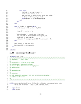 111                        else begin
112                            cur_val = cur_val + run + 1;
113                            mask[cur_val + run] = 1;
114                            mem_val_addr = VALUE_OFFSET + cur_val + run;
115                            if (size == 0) mem_val_in = 0;
116                            else mem_val_in = extended_value;
117                        end
118                  end
119            end
120
121            else if (state == S_READ) begin
122                if (cur_val == 68) state = S_IDLE;
123
124                  cur_val = cur_val + 1;
125
126                  mem_perm_addr = PERM_OFFSET + cur_val;
127                  mem_val_addr = VALUE_OFFSET + mem_perm_out;
128                  value_out = mem_val_out;
129                  value_out = mask[perm_addr_DD] ? mem_val_out : 0;
130            end
131
132            perm_addr_D = mem_perm_out;
133            perm_addr_DD = perm_addr_D;
134      end
135
136   endmodule

      D.33        unentropy huﬀman.v
  1   ‘timescale 1ns / 1ps
  2   ////////////////////////////////////////////////////////////////////////////////
  3   // Engineer:     Chris Post
  4   //
  5   // Create Date: 11:29:00 12/08/2007
  6   // Module Name: unentropy_huffman
  7   // Project Name: Video-Conferencing System
  8   // Description:
  9   //
 10   // Dependencies:
 11   //
 12   // Revision:
 13   // $Id: unentropy_huffman.v 217 2007-12-10 18:56:44Z evan $
 14   // Additional Comments:
 15   //
 16   ////////////////////////////////////////////////////////////////////////////////
 17
 18   module unentropy_huffman(reset, clock, rdy, valid_in, stream_in, x_in, y_in,
 19          valid_out, value_out, x_out, y_out, entropy_proc);
 20
 21      input reset;
 22      input clock;


                                                        93
 