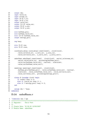 23      output rdy;
24      input valid_in;
25      input stream_in;
26      input [5:0] x_in;
27      input [4:0] y_in;
28      output valid_out;
29      output [11:0] value_out;
30      output [5:0] x_out;
31      output [4:0] y_out;
32
33      wire huffman_proc;
34      wire huffman_valid_out;
35      wire [11:0] huffman_value_out;
36      output entropy_proc;
37
38      reg busy;
39
40      wire [3:0] run;
41      wire [3:0] size;
42
43      coordinate_delay coord_delay(.reset(reset), .clock(clock),
44          .valid_in(valid_in), .x_in(x_in), .y_in(y_in),
45          .valid_out(valid_out), .x_out(x_out), .y_out(y_out));
46
47      unhuffman unhuffman(.reset(reset), .clock(clock), .serial_in(stream_in),
48          .serial_valid(valid_in), .processing(huffman_proc),
49          .valid_out(huffman_valid_out), .run(run), .size(size),
50          .value_out(huffman_value_out));
51
52      unentropy unentropy(.reset(reset), .clock(clock),
53          .huffman_proc(huffman_proc), .valid_in(huffman_valid_out), .run(run),
54          .size(size), .value_in(huffman_value_out), .valid_out(valid_out),
55          .value_out(value_out), .processing(entropy_proc));
56
57      always @ (posedge clock) begin
58          if (reset) busy = 0;
59          else if (valid_in) busy = 1;
60          else if (~entropy_proc) busy = 0;
61      end
62
63       assign rdy = ~busy;
64   endmodule

     D.34     unhuﬀman.v
1    ‘timescale 1ns / 1ps
2    ////////////////////////////////////////////////////////////////////////////////
3    // Engineer:    Chris Post
4    //
5    // Create Date: 22:26:00 12/05/2007
6    // Module Name: unhuffman


                                                 94
 