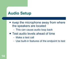 Audio Setup Ke ep the microphone away from where the speakers are located This can cause audio loop back Test audio levels ahead of time Make a test call  Use built-in features of the endpoint to test 