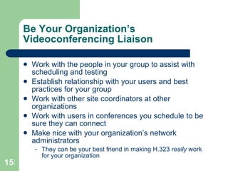 Be Your Organization’s Videoconferencing Liaison Work with the people in your group to assist with scheduling and testing Establish relationship with your users and best practices for your group Work with other site coordinators at other organizations Work with users in conferences you schedule to be sure they can connect Make nice with your organization’s network administrators  They can be your best friend in making H.323  really  work for your organization 