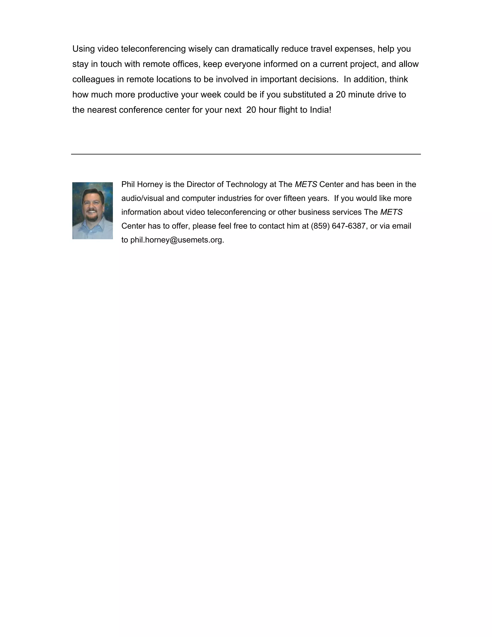 Using video teleconferencing wisely can dramatically reduce travel expenses, help you
stay in touch with remote offices, keep everyone informed on a current project, and allow
colleagues in remote locations to be involved in important decisions. In addition, think
how much more productive your week could be if you substituted a 20 minute drive to
the nearest conference center for your next 20 hour flight to India!




            Phil Horney is the Director of Technology at The METS Center and has been in the
            audio/visual and computer industries for over fifteen years. If you would like more
            information about video teleconferencing or other business services The METS
            Center has to offer, please feel free to contact him at (859) 647-6387, or via email
            to phil.horney@usemets.org.
 
