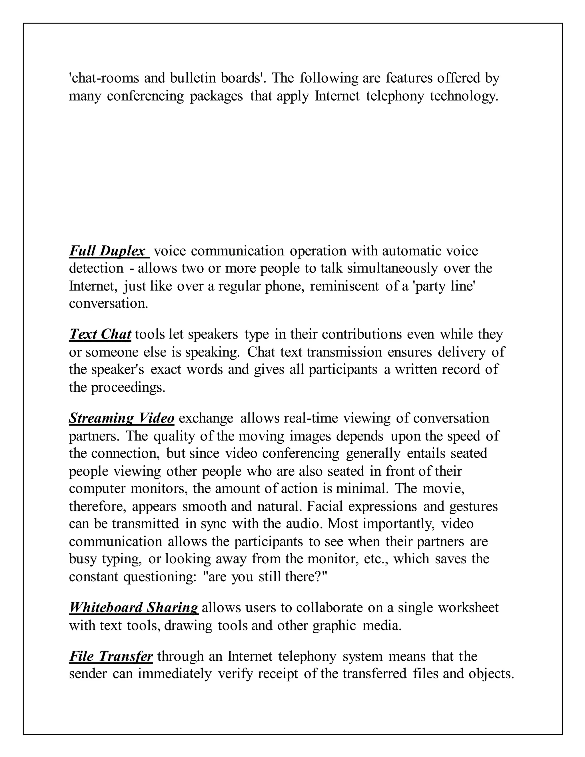 'chat-rooms and bulletin boards'. The following are features offered by
many conferencing packages that apply Internet telephony technology.
Full Duplex voice communication operation with automatic voice
detection - allows two or more people to talk simultaneously over the
Internet, just like over a regular phone, reminiscent of a 'party line'
conversation.
Text Chat tools let speakers type in their contributions even while they
or someone else is speaking. Chat text transmission ensures delivery of
the speaker's exact words and gives all participants a written record of
the proceedings.
Streaming Video exchange allows real-time viewing of conversation
partners. The quality of the moving images depends upon the speed of
the connection, but since video conferencing generally entails seated
people viewing other people who are also seated in front of their
computer monitors, the amount of action is minimal. The movie,
therefore, appears smooth and natural. Facial expressions and gestures
can be transmitted in sync with the audio. Most importantly, video
communication allows the participants to see when their partners are
busy typing, or looking away from the monitor, etc., which saves the
constant questioning: "are you still there?"
Whiteboard Sharing allows users to collaborate on a single worksheet
with text tools, drawing tools and other graphic media.
File Transfer through an Internet telephony system means that the
sender can immediately verify receipt of the transferred files and objects.
 