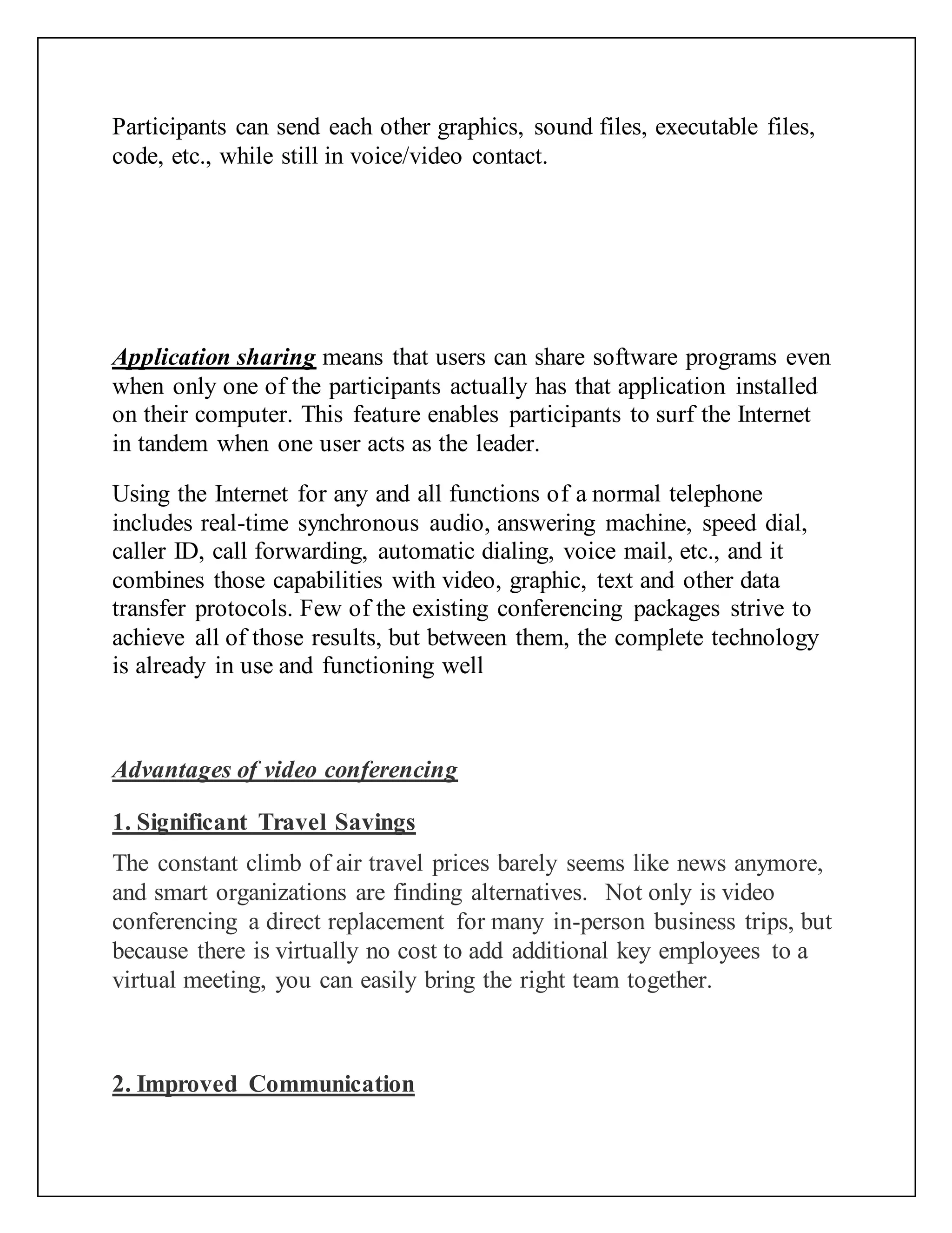 Participants can send each other graphics, sound files, executable files,
code, etc., while still in voice/video contact.
Application sharing means that users can share software programs even
when only one of the participants actually has that application installed
on their computer. This feature enables participants to surf the Internet
in tandem when one user acts as the leader.
Using the Internet for any and all functions of a normal telephone
includes real-time synchronous audio, answering machine, speed dial,
caller ID, call forwarding, automatic dialing, voice mail, etc., and it
combines those capabilities with video, graphic, text and other data
transfer protocols. Few of the existing conferencing packages strive to
achieve all of those results, but between them, the complete technology
is already in use and functioning well
Advantages of video conferencing
1. Significant Travel Savings
The constant climb of air travel prices barely seems like news anymore,
and smart organizations are finding alternatives. Not only is video
conferencing a direct replacement for many in-person business trips, but
because there is virtually no cost to add additional key employees to a
virtual meeting, you can easily bring the right team together.
2. Improved Communication
 