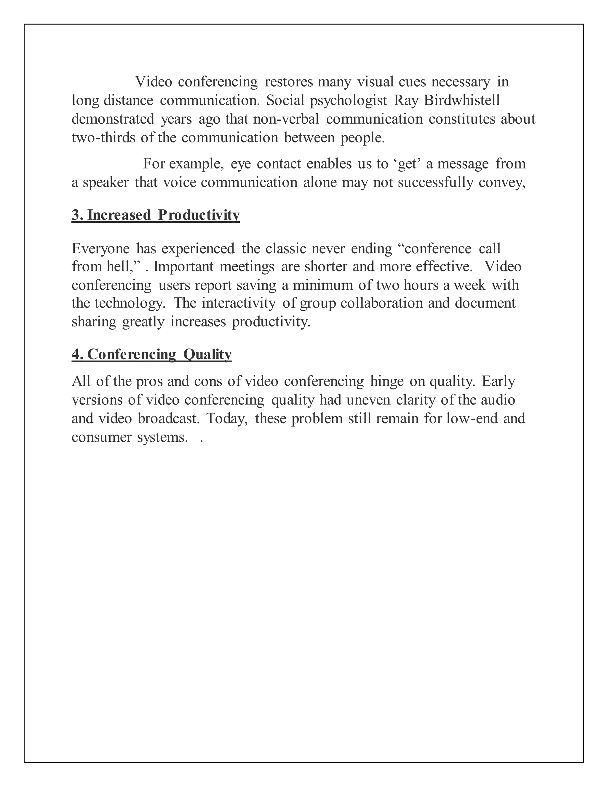 Video conferencing restores many visual cues necessary in
long distance communication. Social psychologist Ray Birdwhistell
demonstrated years ago that non-verbal communication constitutes about
two-thirds of the communication between people.
For example, eye contact enables us to ‘get’ a message from
a speaker that voice communication alone may not successfully convey,
3. Increased Productivity
Everyone has experienced the classic never ending “conference call
from hell,” . Important meetings are shorter and more effective. Video
conferencing users report saving a minimum of two hours a week with
the technology. The interactivity of group collaboration and document
sharing greatly increases productivity.
4. Conferencing Quality
All of the pros and cons of video conferencing hinge on quality. Early
versions of video conferencing quality had uneven clarity of the audio
and video broadcast. Today, these problem still remain for low-end and
consumer systems. .
 
