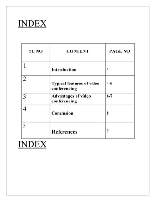 INDEX
INDEX
SL NO CONTENT PAGE NO
1 Introduction 3
2
Typical features of video
conferencing
4-6
3 Advantages of video
conferencing
6-7
4
Conclusion 8
5
References 9
 