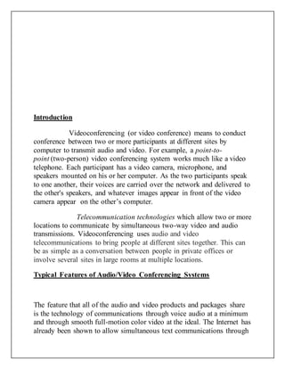 Introduction
Videoconferencing (or video conference) means to conduct
conference between two or more participants at different sites by
computer to transmit audio and video. For example, a point-to-
point (two-person) video conferencing system works much like a video
telephone. Each participant has a video camera, microphone, and
speakers mounted on his or her computer. As the two participants speak
to one another, their voices are carried over the network and delivered to
the other's speakers, and whatever images appear in front of the video
camera appear on the other’s computer.
Telecommunication technologies which allow two or more
locations to communicate by simultaneous two-way video and audio
transmissions. Videoconferencing uses audio and video
telecommunications to bring people at different sites together. This can
be as simple as a conversation between people in private offices or
involve several sites in large rooms at multiple locations.
Typical Features of Audio/Video Conferencing Systems
The feature that all of the audio and video products and packages share
is the technology of communications through voice audio at a minimum
and through smooth full-motion color video at the ideal. The Internet has
already been shown to allow simultaneous text communications through
 