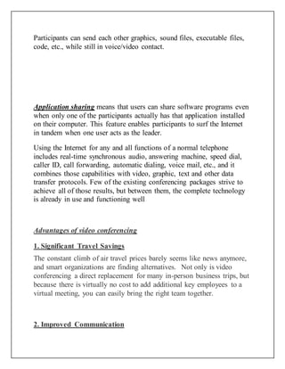 Participants can send each other graphics, sound files, executable files,
code, etc., while still in voice/video contact.
Application sharing means that users can share software programs even
when only one of the participants actually has that application installed
on their computer. This feature enables participants to surf the Internet
in tandem when one user acts as the leader.
Using the Internet for any and all functions of a normal telephone
includes real-time synchronous audio, answering machine, speed dial,
caller ID, call forwarding, automatic dialing, voice mail, etc., and it
combines those capabilities with video, graphic, text and other data
transfer protocols. Few of the existing conferencing packages strive to
achieve all of those results, but between them, the complete technology
is already in use and functioning well
Advantages of video conferencing
1. Significant Travel Savings
The constant climb of air travel prices barely seems like news anymore,
and smart organizations are finding alternatives. Not only is video
conferencing a direct replacement for many in-person business trips, but
because there is virtually no cost to add additional key employees to a
virtual meeting, you can easily bring the right team together.
2. Improved Communication
 