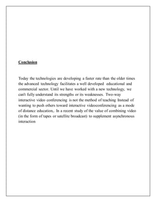 Conclusion
Today the technologies are developing a faster rate than the older times
the advanced technology facilitates a well developed educational and
commercial sector. Until we have worked with a new technology, we
can't fully understand its strengths or its weaknesses. Two-way
interactive video conferencing is not the method of teaching Instead of
wanting to push others toward interactive videoconferencing as a mode
of distance education,. In a recent study of the value of combining video
(in the form of tapes or satellite broadcast) to supplement asynchronous
interaction
 