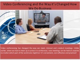 Video conferencing has changed the way we meet, interact and conduct meetings. Unlike
earlier, when we had to meet up in person in conference; now meetings can be held at anytime
no matter which part of the world one might be– it’s convenient, cost-effective and practical!
Video Conferencing and the Way it’s Changed How
We Do Business
 