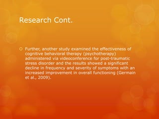 Research Cont.
 Further, another study examined the effectiveness of
cognitive behavioral therapy (psychotherapy)
administered via videoconference for post-traumatic
stress disorder and the results showed a significant
decline in frequency and severity of symptoms with an
increased improvement in overall functioning (Germain
et al., 2009).
 
