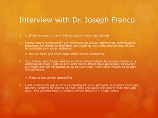 Interview with Dr. Joseph Franco
 1. What are your current feelings about online counseling?
 I think that it is critical for our profession to use all appropriate technological
resources for clients so that they can reach us with ease and so that we can
be available to a wider audience.
2. Do you have any knowledge about online counseling?
 Yes, I have used Skype and other forms of technology to counsel clients on a
professional level. I do so only with clients that I have personally conducted
an intake and bio psychosocial, to be sure that I have clear insight as to their
clinical issues.
4. Plans to use online counseling.
 I will continue to use on-line counseling for sure and want to explore improved
delivery systems for clients so that video and audio are clearer than they are
now. Any glitches tend to impact clinical sessions in major ways.
 