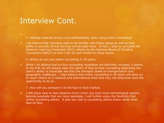 Interview Cont.

5. Feelings towards privacy and confidentiality when using online counseling?
 I do believe that clinicians need to be familiar with these issues as well as their
ability to provide clinical services across state lines. In fact, I plan to complete the
Distance Learning Credential (DCC) offered by the National Board of Certified
Counselors (NBCC) so that I can be well-versed on these issues.
6. Where do you see online counseling in 20 years.
 While I do believe that on-line counseling modalities will definitely increase, it seems
to me that we will always have the option of face-to-face counseling depending the
client's ability to physically see that the therapist based on transportation and
geographic challenges. I also believe that online counseling in 20 years will allow us
to reach clients on a national and international level who may not otherwise have the
opportunity to do so.
7. How will you compare it to the face to face module.
 I still enjoy face-to face sessions much more, but once more technological options
become available that are more desirable, I will further enjoy the flexibility that
online counseling allows. It also low cost to counseling clients online rather than
face-to-face.
 