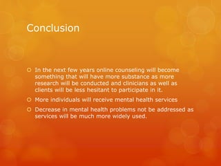 Conclusion
 In the next few years online counseling will become
something that will have more substance as more
research will be conducted and clinicians as well as
clients will be less hesitant to participate in it.
 More individuals will receive mental health services
 Decrease in mental health problems not be addressed as
services will be much more widely used.
 