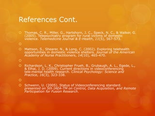 References Cont.
 Thomas, C. R., Miller, G., Hartshorn, J. C., Speck, N. C., & Walker, G.
(2005). Telepsychiatry program for rural victims of domestic
violence. Telemedicine Journal & E-Health, 11(5), 567-573.

 Mattson, S., Shearer, N., & Long, C. (2002). Exploring telehealth
opportunities in domestic violence shelters. Journal of the American
Academy of Nurse Practitioners, 14(10), 465-470.

 Richardson, L. K., Christopher Frueh, B., Grubaugh, A. L., Egede, L.,
& Elhai, J. D. (2009). Current directions in videoconferencing
tele‐mental health research. Clinical Psychology: Science and
Practice, 16(3), 323-338.

 Schwenn, U. (2005). Status of Videoconferencing standard.
presented on 5th IAEA-TM on Control, Data Acquisition, and Remote
Participation for Fusion Research.
 