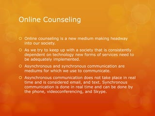 Online Counseling
 Online counseling is a new medium making headway
into our society.
 As we try to keep up with a society that is consistently
dependent on technology new forms of services need to
be adequately implemented.
 Asynchronous and synchronous communication are
mediums for which we use to communicate.
 Asynchronous communication does not take place in real
time and is considered email, and text. Synchronous
communication is done in real time and can be done by
the phone, videoconferencing, and Skype.
 