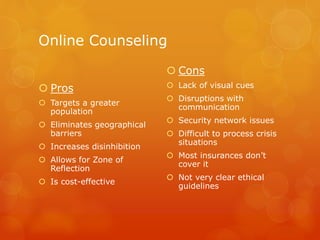 Online Counseling
 Pros
 Targets a greater
population
 Eliminates geographical
barriers
 Increases disinhibition
 Allows for Zone of
Reflection
 Is cost-effective
 Cons
 Lack of visual cues
 Disruptions with
communication
 Security network issues
 Difficult to process crisis
situations
 Most insurances don’t
cover it
 Not very clear ethical
guidelines
 
