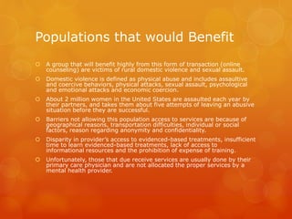Populations that would Benefit
 A group that will benefit highly from this form of transaction (online
counseling) are victims of rural domestic violence and sexual assault.
 Domestic violence is defined as physical abuse and includes assaultive
and coercive behaviors, physical attacks, sexual assault, psychological
and emotional attacks and economic coercion.
 About 2 million women in the United States are assaulted each year by
their partners, and takes them about five attempts of leaving an abusive
situation before they are successful.
 Barriers not allowing this population access to services are because of
geographical reasons, transportation difficulties, individual or social
factors, reason regarding anonymity and confidentiality.
 Disparity in provider’s access to evidenced-based treatments, insufficient
time to learn evidenced-based treatments, lack of access to
informational resources and the prohibition of expense of training.
 Unfortunately, those that due receive services are usually done by their
primary care physician and are not allocated the proper services by a
mental health provider.
 