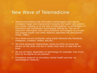 New Wave of Telemedicine
 Telecommunications and information technologies have had an
increased impact and improvement towards the health care system
as a whole. Leading us to the idea of telemedicine—a combination of
innovative and mainstream technologies defined as “the use of
electronic information and communications technologies to provide
and support health care when distance separates the participants
(Field, 1996).”
 As a whole we are constantly using social networks like Facebook,
instagram, LinkedIn, twitter, and etc..
 We build parasocial relationships where we think we know the
person on the other end but in reality they have no idea that we
exist.
 We are all highly dependent on technology for example; how much
time do we spend on out phones?
 Increasing research on providing mental health services via
technological mediums.
 