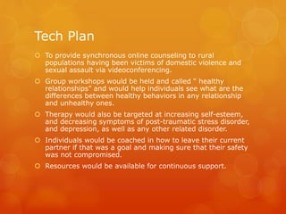 Tech Plan
 To provide synchronous online counseling to rural
populations having been victims of domestic violence and
sexual assault via videoconferencing.
 Group workshops would be held and called “ healthy
relationships” and would help individuals see what are the
differences between healthy behaviors in any relationship
and unhealthy ones.
 Therapy would also be targeted at increasing self-esteem,
and decreasing symptoms of post-traumatic stress disorder,
and depression, as well as any other related disorder.
 Individuals would be coached in how to leave their current
partner if that was a goal and making sure that their safety
was not compromised.
 Resources would be available for continuous support.
 