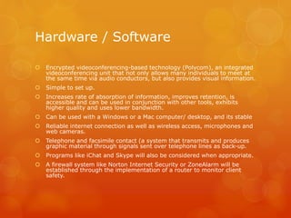 Hardware / Software
 Encrypted videoconferencing-based technology (Polycom), an integrated
videoconferencing unit that not only allows many individuals to meet at
the same time via audio conductors, but also provides visual information.
 Simple to set up.
 Increases rate of absorption of information, improves retention, is
accessible and can be used in conjunction with other tools, exhibits
higher quality and uses lower bandwidth.
 Can be used with a Windows or a Mac computer/ desktop, and its stable
 Reliable internet connection as well as wireless access, microphones and
web cameras.
 Telephone and facsimile contact (a system that transmits and produces
graphic material through signals sent over telephone lines as back-up.
 Programs like iChat and Skype will also be considered when appropriate.
 A firewall system like Norton Internet Security or ZoneAlarm will be
established through the implementation of a router to monitor client
safety.
 