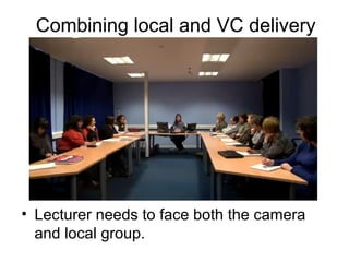 Combining local and VC delivery
• Lecturer needs to face both the camera
and local group.
 