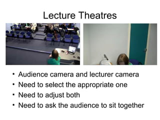 Lecture Theatres
• Audience camera and lecturer camera
• Need to select the appropriate one
• Need to adjust both
• Need to ask the audience to sit together
 