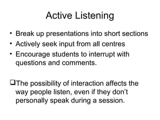 Active Listening
• Break up presentations into short sections
• Actively seek input from all centres
• Encourage students to interrupt with
questions and comments.
The possibility of interaction affects the
way people listen, even if they don’t
personally speak during a session.
 