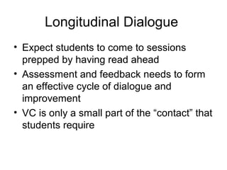 Longitudinal Dialogue
• Expect students to come to sessions
prepped by having read ahead
• Assessment and feedback needs to form
an effective cycle of dialogue and
improvement
• VC is only a small part of the “contact” that
students require
 