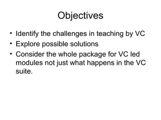 Objectives
• Identify the challenges in teaching by VC
• Explore possible solutions
• Consider the whole package for VC led
modules not just what happens in the VC
suite.
 
