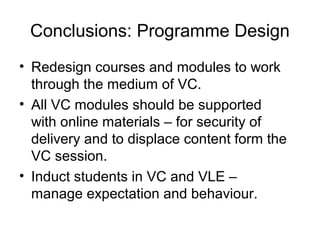 Conclusions: Programme Design
• Redesign courses and modules to work
through the medium of VC.
• All VC modules should be supported
with online materials – for security of
delivery and to displace content form the
VC session.
• Induct students in VC and VLE –
manage expectation and behaviour.
 