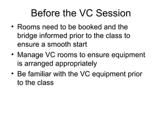 Before the VC Session
• Rooms need to be booked and the
bridge informed prior to the class to
ensure a smooth start
• Manage VC rooms to ensure equipment
is arranged appropriately
• Be familiar with the VC equipment prior
to the class
 