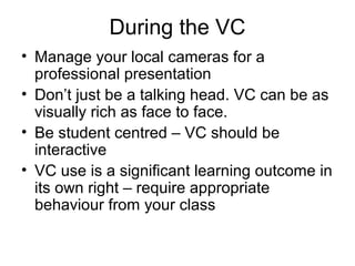 During the VC
• Manage your local cameras for a
professional presentation
• Don’t just be a talking head. VC can be as
visually rich as face to face.
• Be student centred – VC should be
interactive
• VC use is a significant learning outcome in
its own right – require appropriate
behaviour from your class
 
