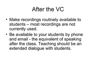 After the VC
• Make recordings routinely available to
students – most recordings are not
currently used.
• Be available to your students by phone
and email - the equivalent of speaking
after the class. Teaching should be an
extended dialogue with students.
 