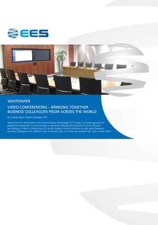 WHITEPAPER
Video Conferencing – bringing together
business colleagues from across the world
By Ludwig Sabor, Project Manager, EES
State-of-the art information and communication technology (ICT) makes it increasingly easy for
people the world over to communicate in real-time. Perhaps the pinnacle of communication
technology is Video Conferencing (VC) which enables virtual interaction to take place between
business colleagues from different sites or remote sites, as if they are situated right next to each other.
 