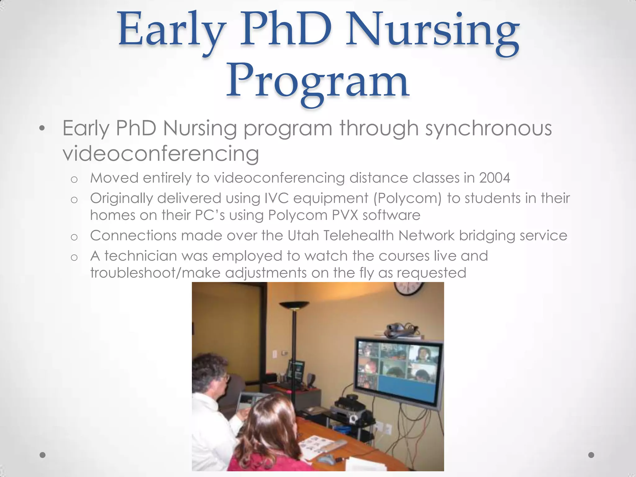 Early PhD Nursing
             Program
• Early PhD Nursing program through synchronous
  videoconferencing
  o Moved entirely to videoconferencing distance classes in 2004
  o Originally delivered using IVC equipment (Polycom) to students in their
    homes on their PC’s using Polycom PVX software
  o Connections made over the Utah Telehealth Network bridging service
  o A technician was employed to watch the courses live and
    troubleshoot/make adjustments on the fly as requested
 