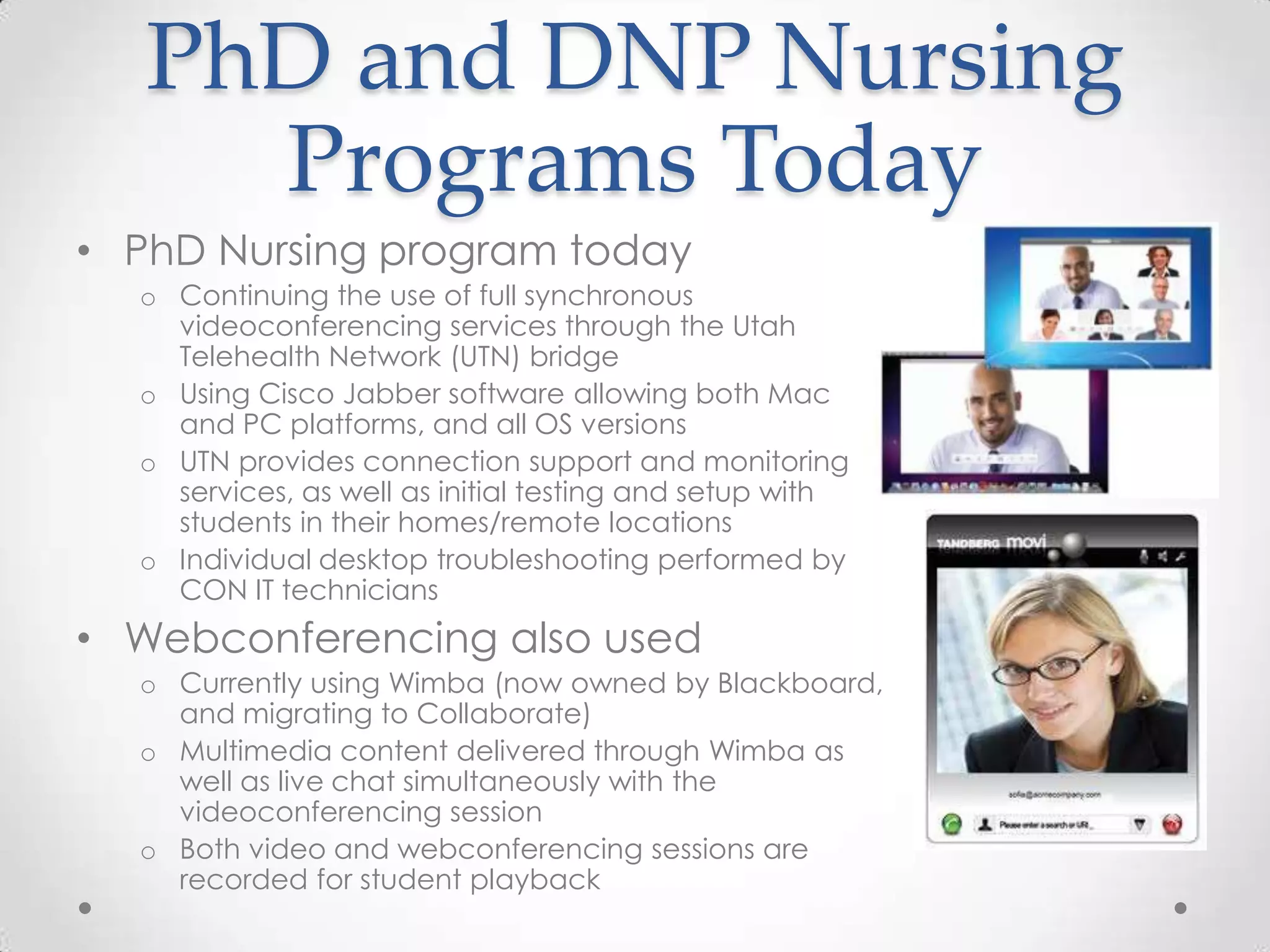 PhD and DNP Nursing
     Programs Today
• PhD Nursing program today
  o Continuing the use of full synchronous
    videoconferencing services through the Utah
    Telehealth Network (UTN) bridge
  o Using Cisco Jabber software allowing both Mac
    and PC platforms, and all OS versions
  o UTN provides connection support and monitoring
    services, as well as initial testing and setup with
    students in their homes/remote locations
  o Individual desktop troubleshooting performed by
    CON IT technicians
• Webconferencing also used
  o Currently using Wimba (now owned by Blackboard,
    and migrating to Collaborate)
  o Multimedia content delivered through Wimba as
    well as live chat simultaneously with the
    videoconferencing session
  o Both video and webconferencing sessions are
    recorded for student playback
 