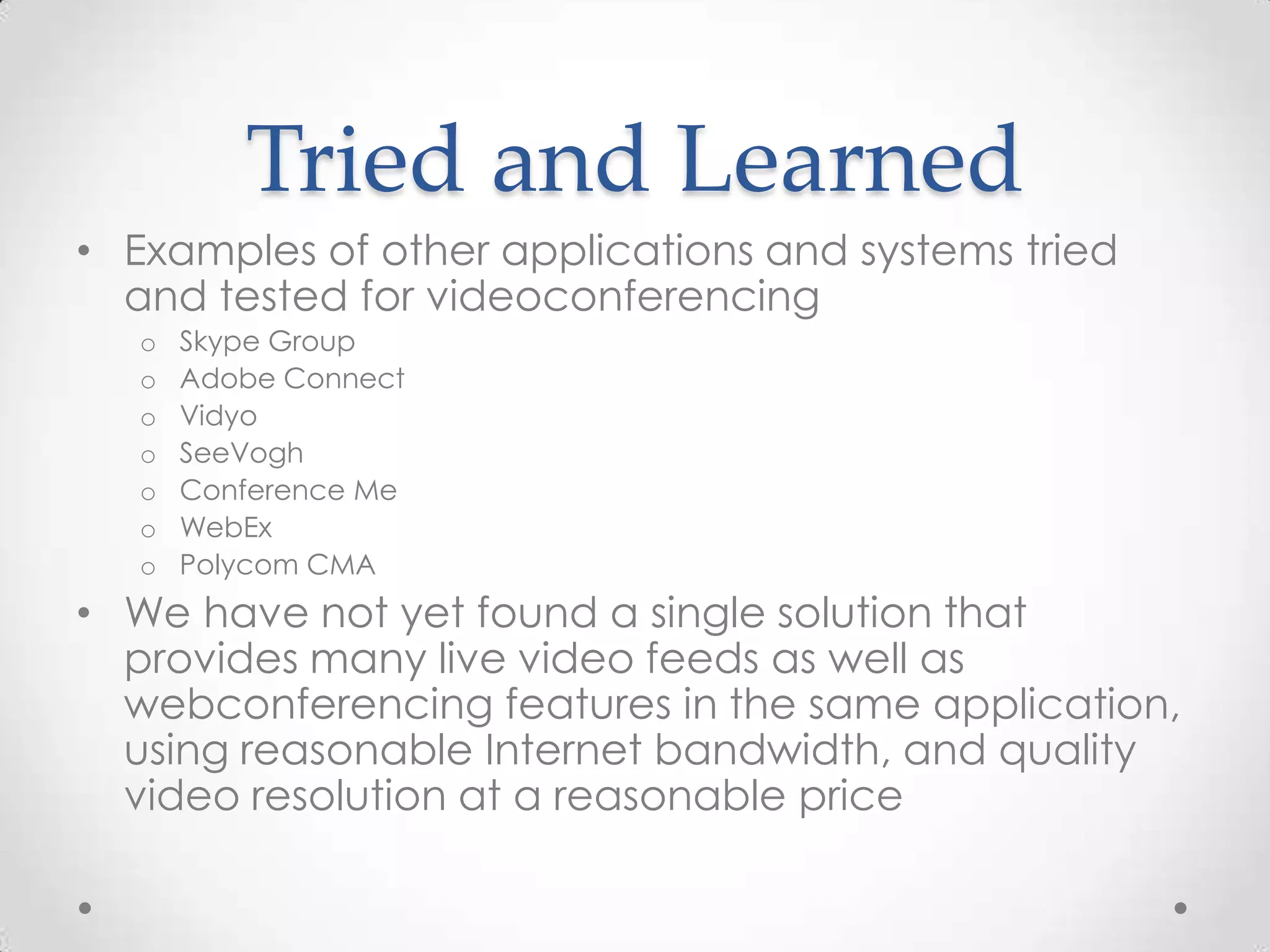 Tried and Learned
• Examples of other applications and systems tried
  and tested for videoconferencing
   o   Skype Group
   o   Adobe Connect
   o   Vidyo
   o   SeeVogh
   o   Conference Me
   o   WebEx
   o   Polycom CMA
• We have not yet found a single solution that
  provides many live video feeds as well as
  webconferencing features in the same application,
  using reasonable Internet bandwidth, and quality
  video resolution at a reasonable price
 