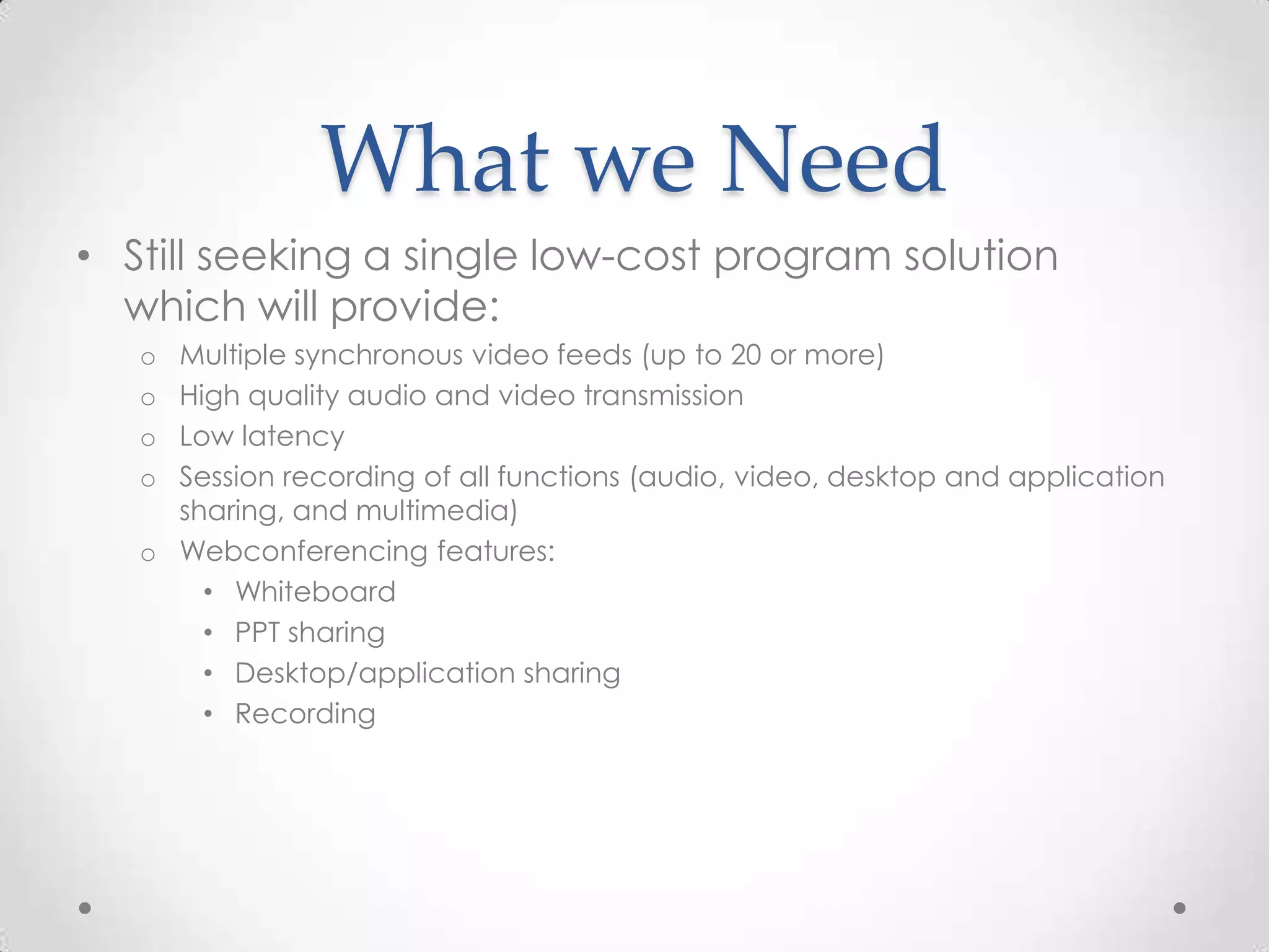 What we Need
• Still seeking a single low-cost program solution
  which will provide:
   o Multiple synchronous video feeds (up to 20 or more)
   o High quality audio and video transmission
   o Low latency
   o Session recording of all functions (audio, video, desktop and application
     sharing, and multimedia)
   o Webconferencing features:
       • Whiteboard
       • PPT sharing
       • Desktop/application sharing
       • Recording
 