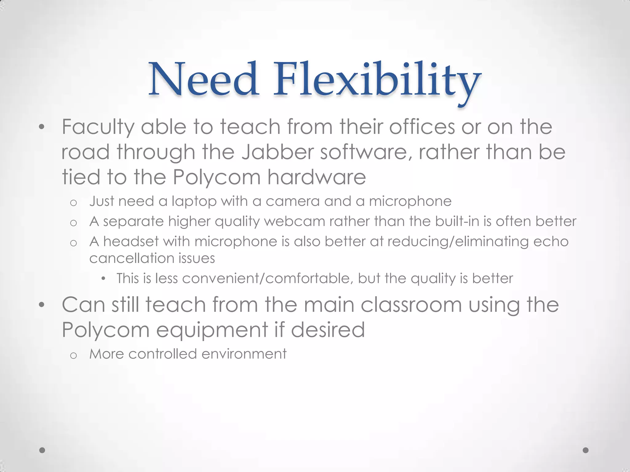Need Flexibility
• Faculty able to teach from their offices or on the
  road through the Jabber software, rather than be
  tied to the Polycom hardware
   o Just need a laptop with a camera and a microphone
   o A separate higher quality webcam rather than the built-in is often better
   o A headset with microphone is also better at reducing/eliminating echo
     cancellation issues
       • This is less convenient/comfortable, but the quality is better

• Can still teach from the main classroom using the
  Polycom equipment if desired
   o More controlled environment
 