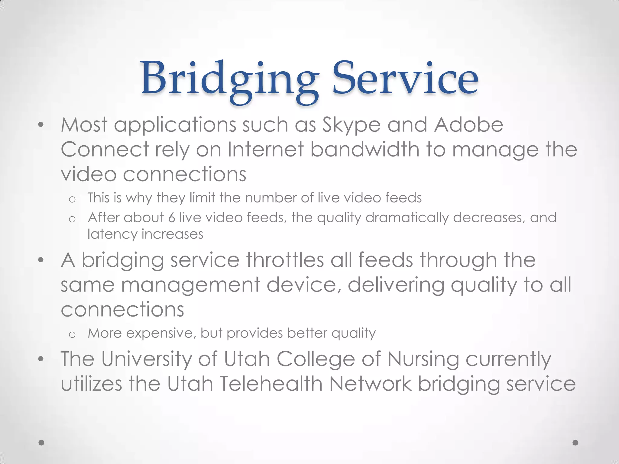 Bridging Service
• Most applications such as Skype and Adobe
  Connect rely on Internet bandwidth to manage the
  video connections
   o This is why they limit the number of live video feeds
   o After about 6 live video feeds, the quality dramatically decreases, and
     latency increases

• A bridging service throttles all feeds through the
  same management device, delivering quality to all
  connections
   o More expensive, but provides better quality

• The University of Utah College of Nursing currently
  utilizes the Utah Telehealth Network bridging service
 