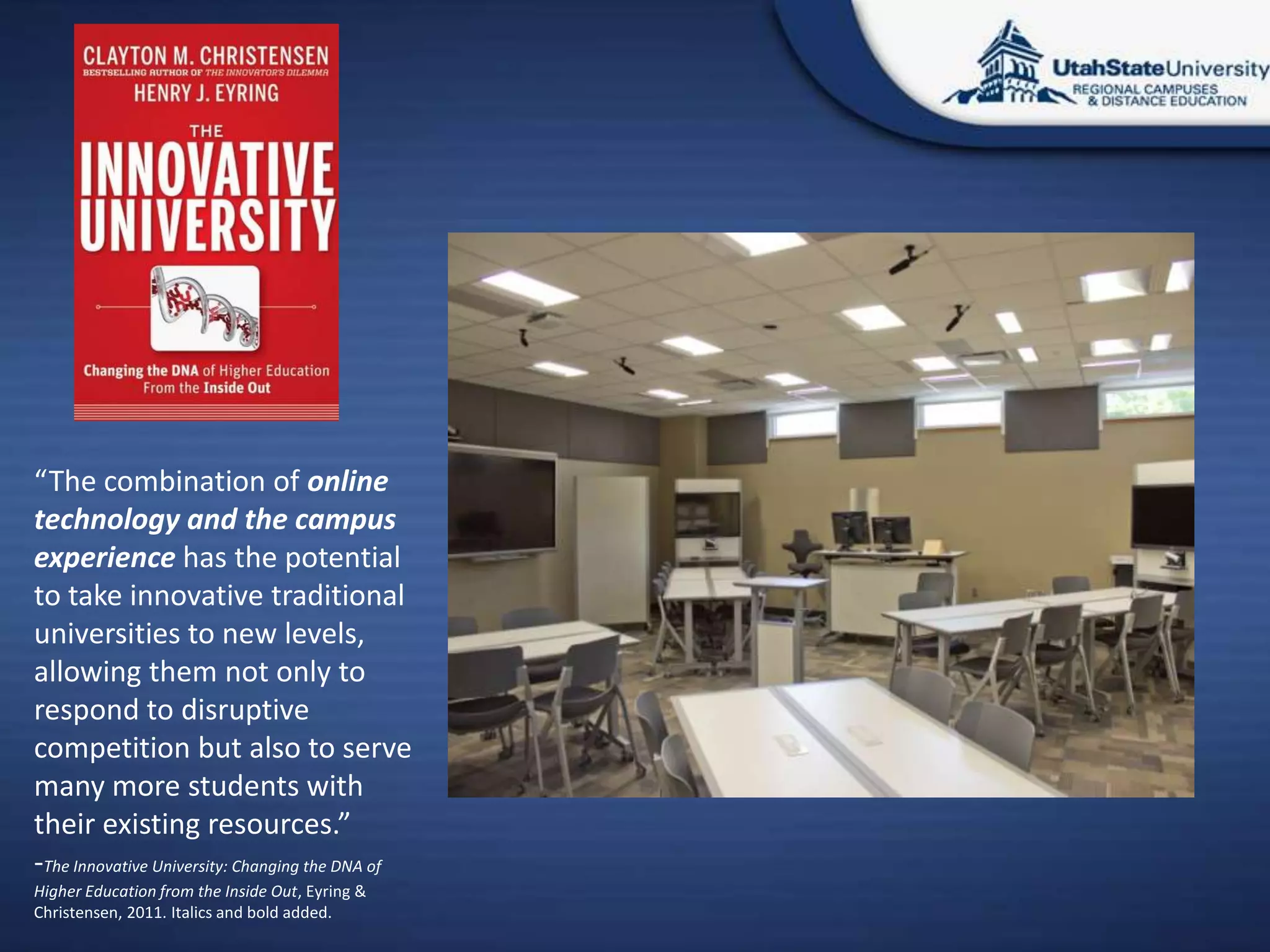 “The combination of online
technology and the campus
experience has the potential
to take innovative traditional
universities to new levels,
allowing them not only to
respond to disruptive
competition but also to serve
many more students with
their existing resources.”
-The Innovative University: Changing the DNA of
Higher Education from the Inside Out, Eyring &amp;
Christensen, 2011. Italics and bold added.
 