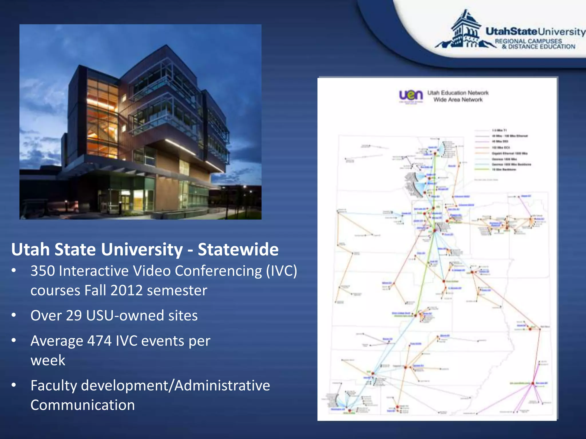 Utah State University - Statewide
• 350 Interactive Video Conferencing (IVC)
  courses Fall 2012 semester
• Over 29 USU-owned sites
• Average 474 IVC events per
  week
• Faculty development/Administrative
  Communication
 
