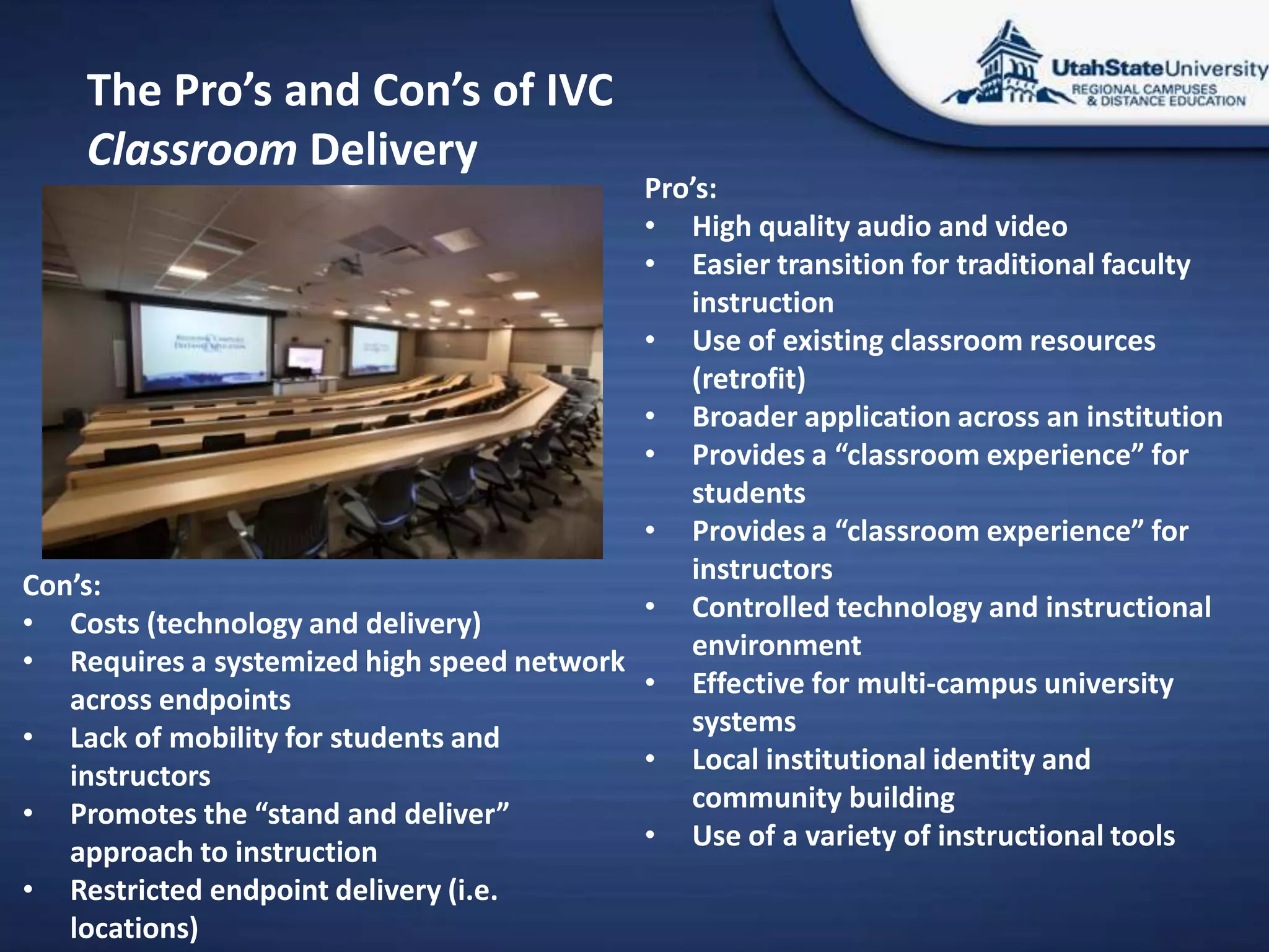 The Pro’s and Con’s of IVC
    Classroom Delivery
                                           Pro’s:
                                           • High quality audio and video
                                           • Easier transition for traditional faculty
                                              instruction
                                           • Use of existing classroom resources
                                              (retrofit)
                                           • Broader application across an institution
                                           • Provides a “classroom experience” for
                                              students
                                           • Provides a “classroom experience” for
                                              instructors
Con’s:
                                           • Controlled technology and instructional
• Costs (technology and delivery)
                                              environment
• Requires a systemized high speed network
                                           • Effective for multi-campus university
   across endpoints
                                              systems
• Lack of mobility for students and
                                           • Local institutional identity and
   instructors
                                              community building
• Promotes the “stand and deliver”
                                           • Use of a variety of instructional tools
   approach to instruction
• Restricted endpoint delivery (i.e.
   locations)
 