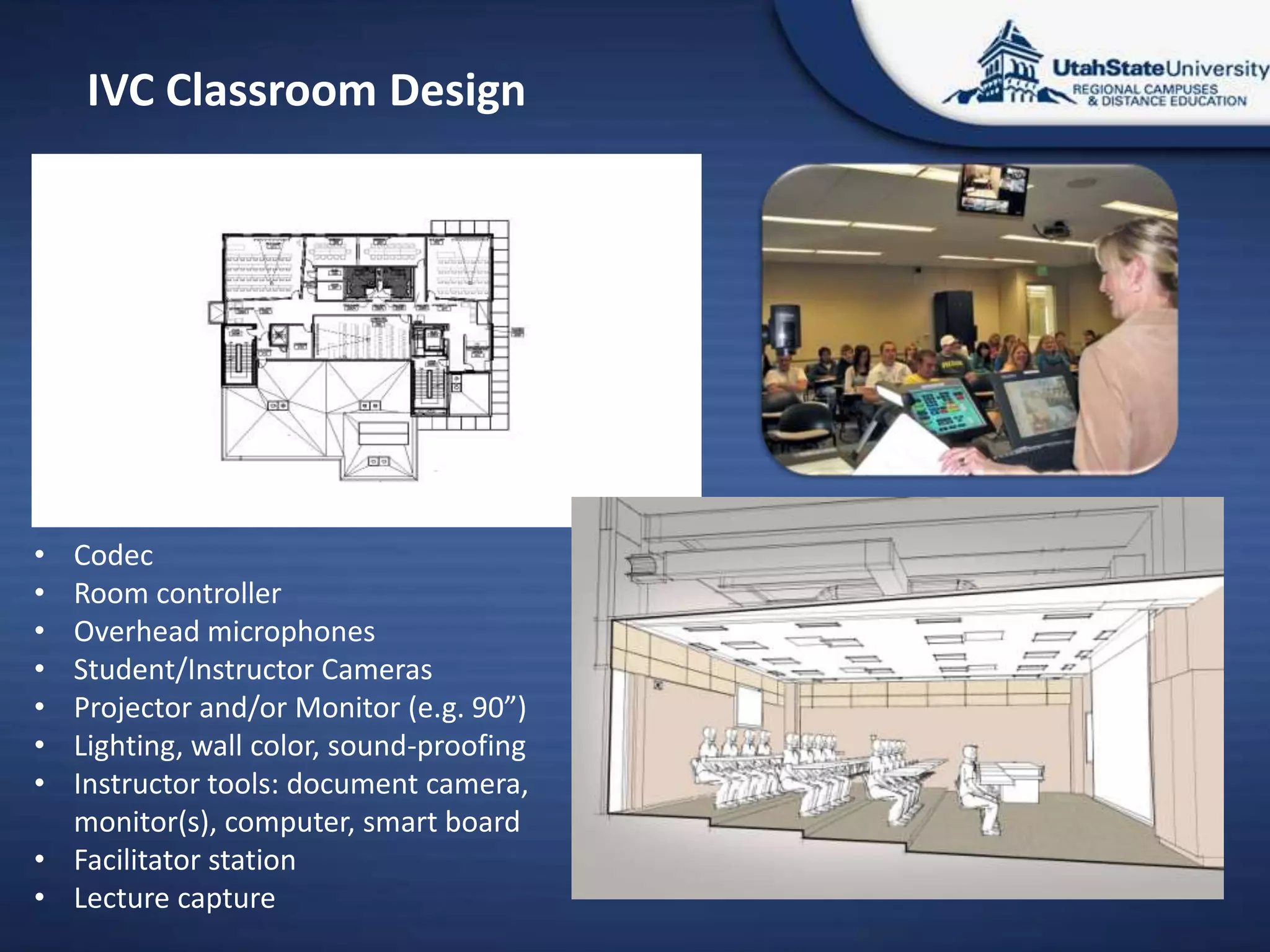 IVC Classroom Design




• Codec
• Room controller
• Overhead microphones
• Student/Instructor Cameras
• Projector and/or Monitor (e.g. 90”)
• Lighting, wall color, sound-proofing
• Instructor tools: document camera,
  monitor(s), computer, smart board
• Facilitator station
• Lecture capture
 